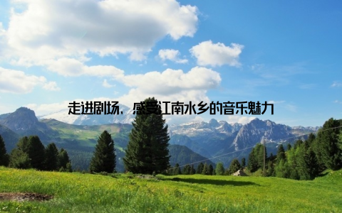 走进剧场, 感受江南水乡的音乐魅力